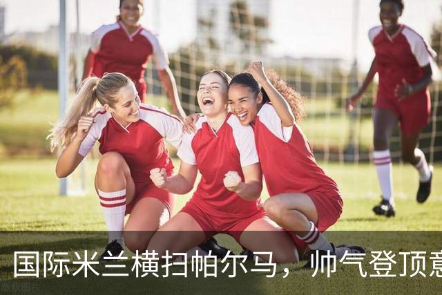 国际米兰横扫帕尔马，帅气登顶意甲榜首：豪取16分保持不败
